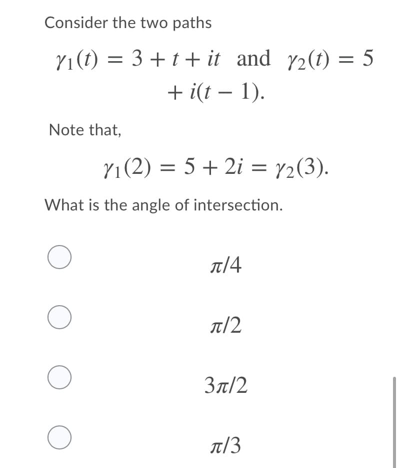 Consider the two paths
Y1(t) = 3 +t+ it and 72(t) = 5
+ i(t – 1).
%3D
Note that,
Y1(2) = 5 + 2i = y2(3).
What is the angle of intersection.
л/4
T/2
Зл/2
T/3
