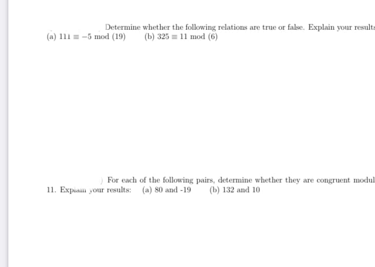 Determine whether the following relations are true or false. Explain your results
(a) 111 = -5 mod (19)
(b) 325 = 11 mod (6)
For each of the following pairs, determine whether they are congruent modul
(b) 132 and 10
11. Expiam your results: (a) 80 and -19
