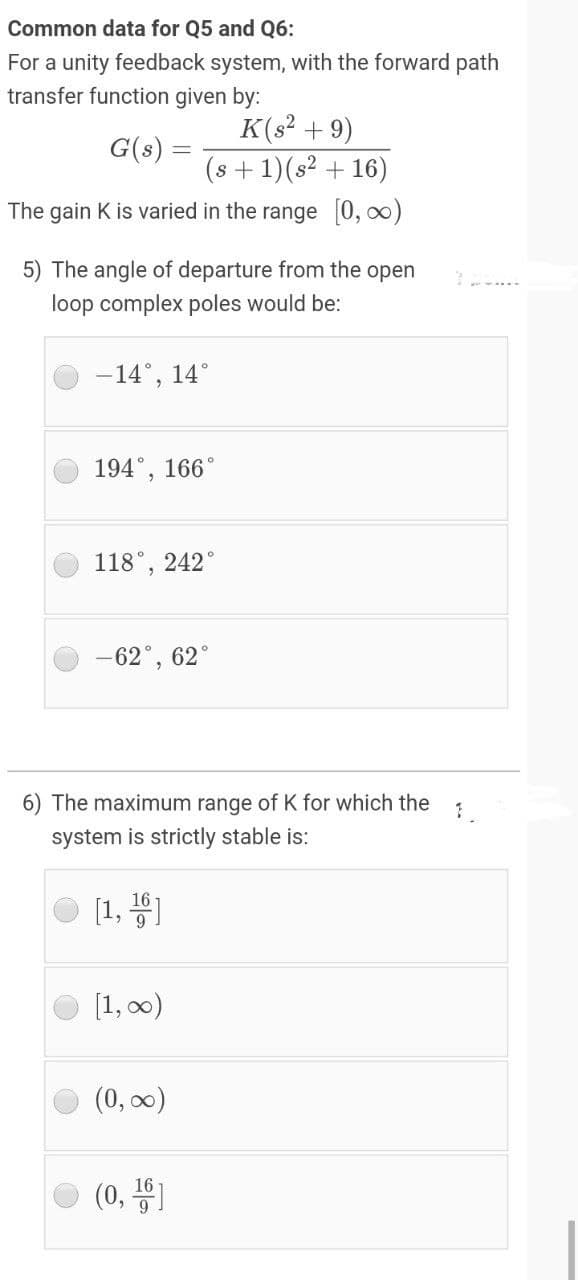 Common data for Q5 and Q6:
For a unity feedback system, with the forward path
transfer function given by:
K(s² + 9)
(s +1)(s2 + 16)
G(s) =
The gain K is varied in the range 0, 00)
5) The angle of departure from the open
loop complex poles would be:
-14°, 14°
194°, 166°
118°, 242
-62°,
62°
6) The maximum range of K for which the
system is strictly stable is:
[1, 4)
[1, 00)
(0, 0)
O (0, 1
