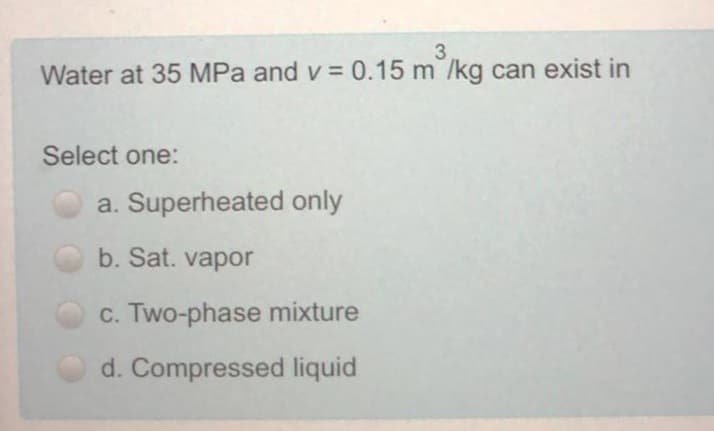 3
Water at 35 MPa and v =0.15 m /kg can exist in
Select one:
a. Superheated only
b. Sat. vapor
c. Two-phase mixture
d. Compressed liquid
