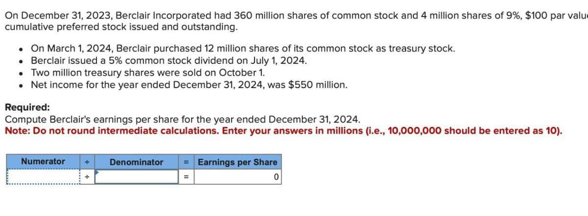 On December 31, 2023, Berclair Incorporated had 360 million shares of common stock and 4 million shares of 9%, $100 par valu
cumulative preferred stock issued and outstanding.
On March 1, 2024, Berclair purchased 12 million shares of its common stock as treasury stock.
⚫ Berclair issued a 5% common stock dividend on July 1, 2024.
• Two million treasury shares were sold on October 1.
• Net income for the year ended December 31, 2024, was $550 million.
Required:
Compute Berclair's earnings per share for the year ended December 31, 2024.
Note: Do not round intermediate calculations. Enter your answers in millions (i.e., 10,000,000 should be entered as 10).
Numerator
Denominator
=Earnings per Share
+
0