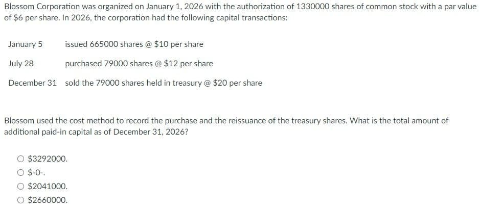 Blossom Corporation was organized on January 1, 2026 with the authorization of 1330000 shares of common stock with a par value
of $6 per share. In 2026, the corporation had the following capital transactions:
January 5 issued 665000 shares @ $10 per share
July 28
purchased 79000 shares @ $12 per share
December 31 sold the 79000 shares held in treasury @ $20 per share
Blossom used the cost method to record the purchase and the reissuance of the treasury shares. What is the total amount of
additional paid-in capital as of December 31, 2026?
$3292000.
$-0-
$2041000.
$2660000.