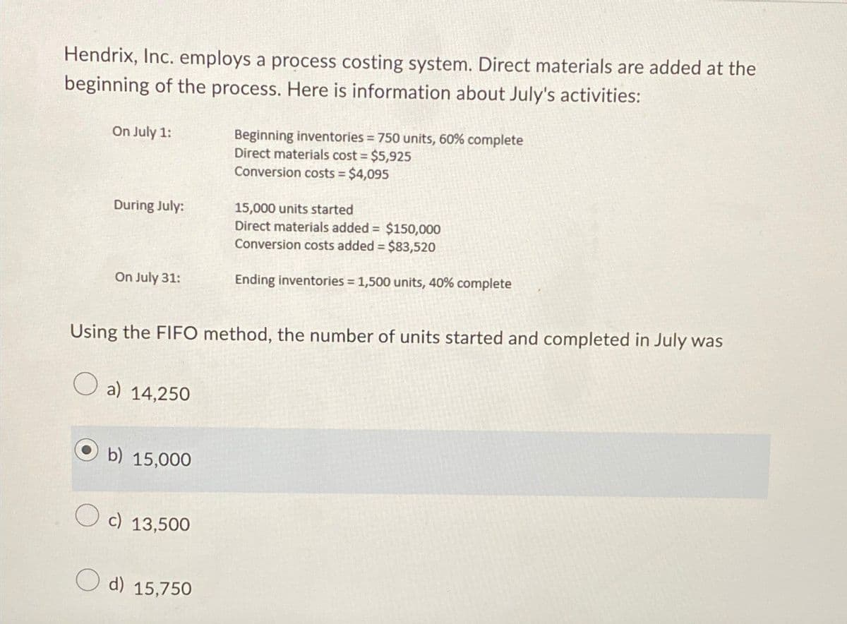 Hendrix, Inc. employs a process costing system. Direct materials are added at the
beginning of the process. Here is information about July's activities:
On July 1:
During July:
On July 31:
Beginning inventories = 750 units, 60% complete
Direct materials cost = $5,925
Conversion costs = $4,095
15,000 units started
Direct materials added = $150,000
Conversion costs added = $83,520
Ending inventories = 1,500 units, 40% complete
Using the FIFO method, the number of units started and completed in July was
a) 14,250
b) 15,000
c) 13,500
d) 15,750