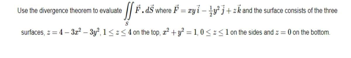 JfF..
F.ds where F = xyi - y²j+zk and the surface consists of the three
S
surfaces, z = 4-3x²-3y², 1 ≤z<4 on the top, x² + y² = 1,0 << 1 on the sides and z = 0 on the bottom.
Use the divergence theorem to evaluate