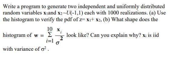 Write a program to generate two independent and uniformly distributed
random variables x₁and X2~U(-1,1) each with 1000 realizations. (a) Use
the histogram to verify the pdf of z= x₁+ x2, (b) What shape does the
10 x
histogram of w = Σ
i=1
with variance of o².
i
look like? Can you explain why? xi is iid
2