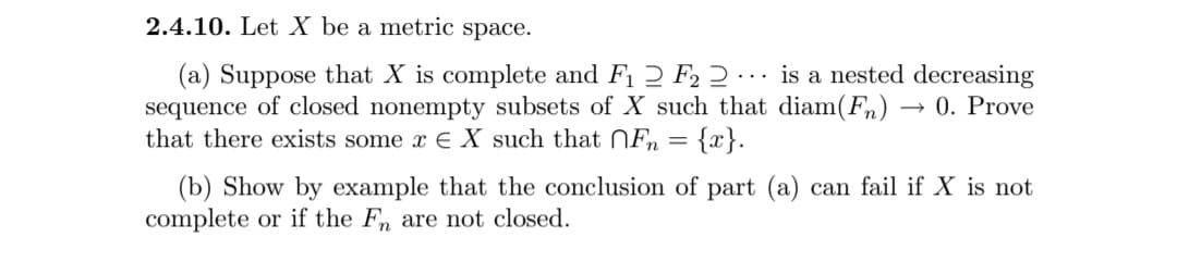 2.4.10. Let X be a metric space.
(a) Suppose that X is complete and F1 2 F2 2 ·
sequence of closed nonempty subsets of X such that diam(F»)
that there exists some x E X such that Fn
is a nested decreasing
0. Prove
...
{x}.
(b) Show by example that the conclusion of part (a) can fail if X is not
complete or if the F, are not closed.
