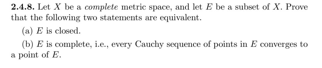 2.4.8. Let X be a complete metric space, and let E be a subset of X. Prove
that the following two statements are equivalent.
(a) E is closed.
(b) E is complete, i.e., every Cauchy sequence of points in E converges to
a point of E.
