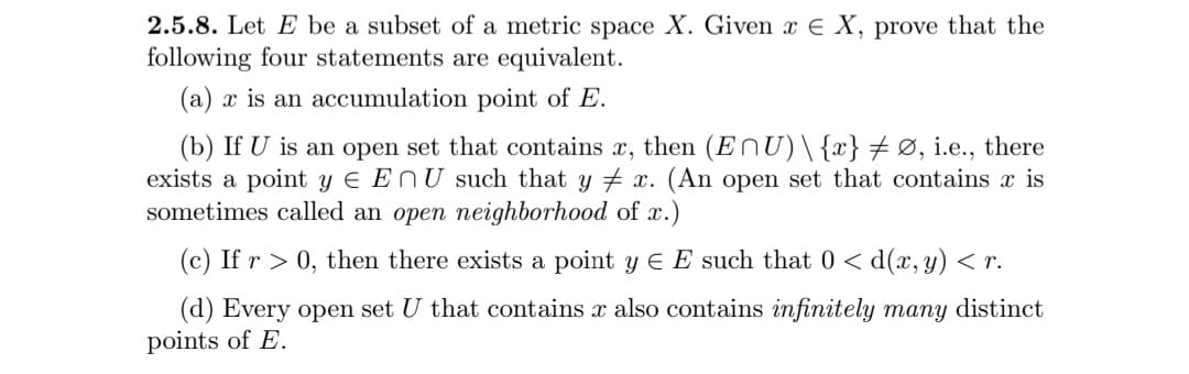 2.5.8. Let E be a subset of a metric space X. Given x E X, prove that the
following four statements are equivalent.
(a) x is an accumulation point of E.
(b) If U is an open set that contains x, then (ENU)\{x} Ø, i.e., there
exists a point y E EnU such that y x. (An open set that contains x is
sometimes called an open neighborhood of x.)
(c) If r > 0, then there exists a point y E E such that 0 < d(x,y) < r.
(d) Every open set U that contains x also contains infinitely many distinct
points of E.
