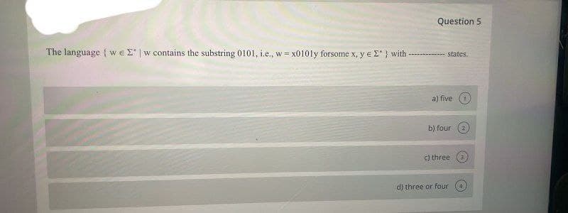 Question 5
The language { we E | w contains the substring 0101, i.e., w = x0101y forsome x, y e E*} with
states.
a) five (
b) four
c) three
d) three or four
