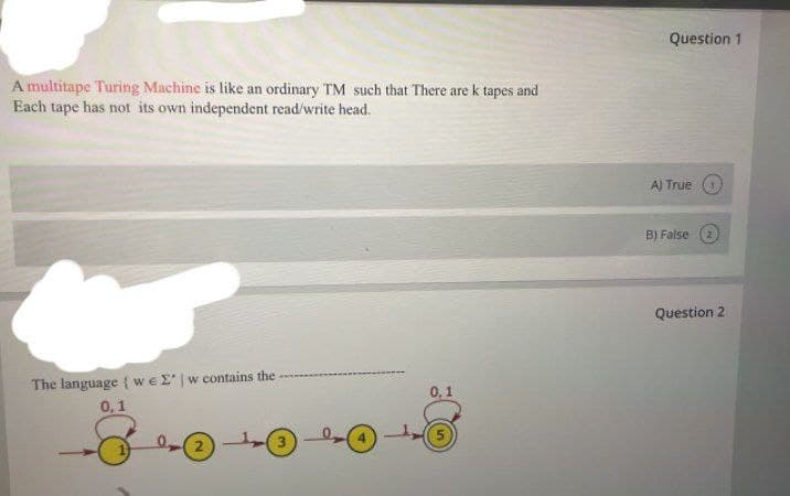 Question 1
A multitape Turing Machine is like an ordinary TM such that There are k tapes and
Each tape has not its own independent read/write head.
A) True
B) False (2
Question 2
The language { weE |w contains the
0,1
0,1
