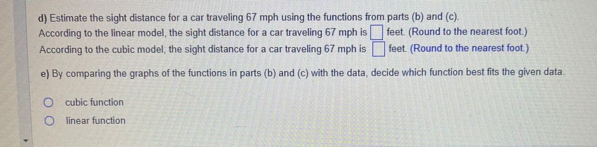 d) Estimate the sight distance for a car traveling 67 mph using the functions from parts (b) and (c).
According to the linear model, the sight distance for a car traveling 67 mph is feet. (Round to the nearest foot.)
According to the cubic model, the sight distance for a car traveling 67 mph is feet. (Round to the nearest foot.)
e) By comparing the graphs of the functions in parts (b) and (c) with the data, decide which function best fits the given data.
O cubic function
O
linear function