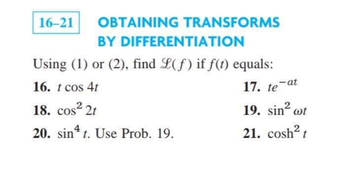 16-21
OBTAINING TRANSFORMS
BY DIFFERENTIATION
Using (1) or (2), find L(f) if f(t) equals:
16. t cos 4t
17. te-at
18. cos? 2t
s 21
19. sin? ot
20. sin* t. Use Prob. 19.
4
21. cosh? t
