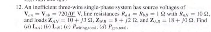 12. An inefficient three-wire single-phase system has source voltages of
Van = Vnb = 720/0° V, line resistances RaA = RpB =1 2 with RN = 10 2,
and loads ZAN = 10+ j3 2, ZNB = 8+ j2 2, and ZAB = 18+ j0 2. Find
(a) LaA: (b) InN: (c) Pwiring,total: (d) Pgen.total -
%3D
%3D
