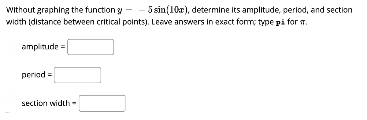 Without graphing the function y
- 5 sin(10x), determine its amplitude, period, and section
width (distance between critical points). Leave answers in exact form; type pi for T.
amplitude =
period =
section width =
%3D
