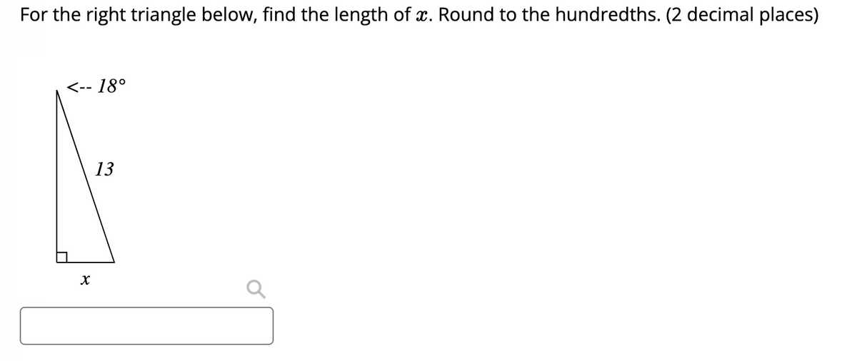 For the right triangle below, find the length of . Round to the hundredths. (2 decimal places)
<-- 18°
13
