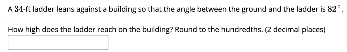 A 34-ft ladder leans against a building so that the angle between the ground and the ladder is 82°.
How high does the ladder reach on the building? Round to the hundredths. (2 decimal places)
