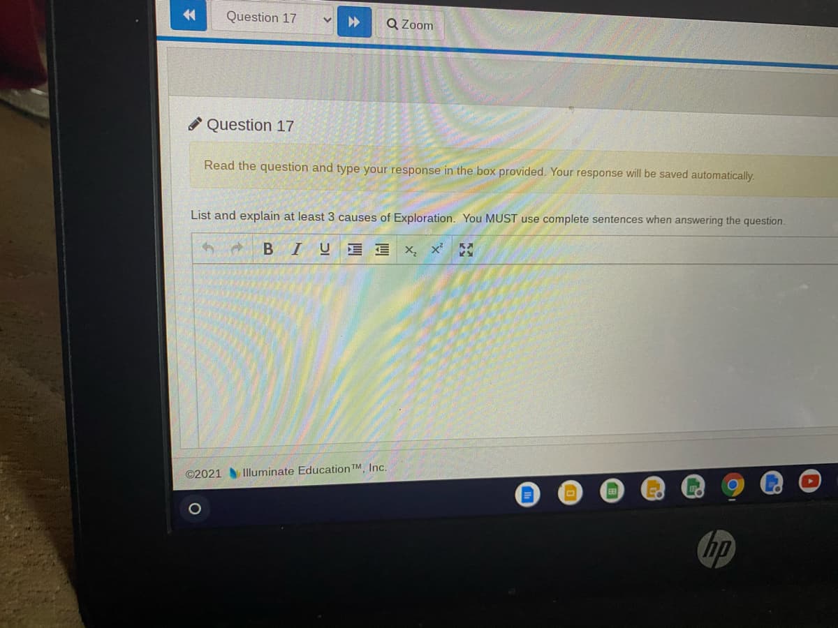 金
Question 17
Q Zoom
Question 17
Read the question and type your response in the box provided. Your response will be saved automatically.
List and explain at least 3 causes of Exploration. You MUST use complete sentences when answering the question.
BIU E E X, x²
©2021 Illuminate Education TM Inc.
hp
