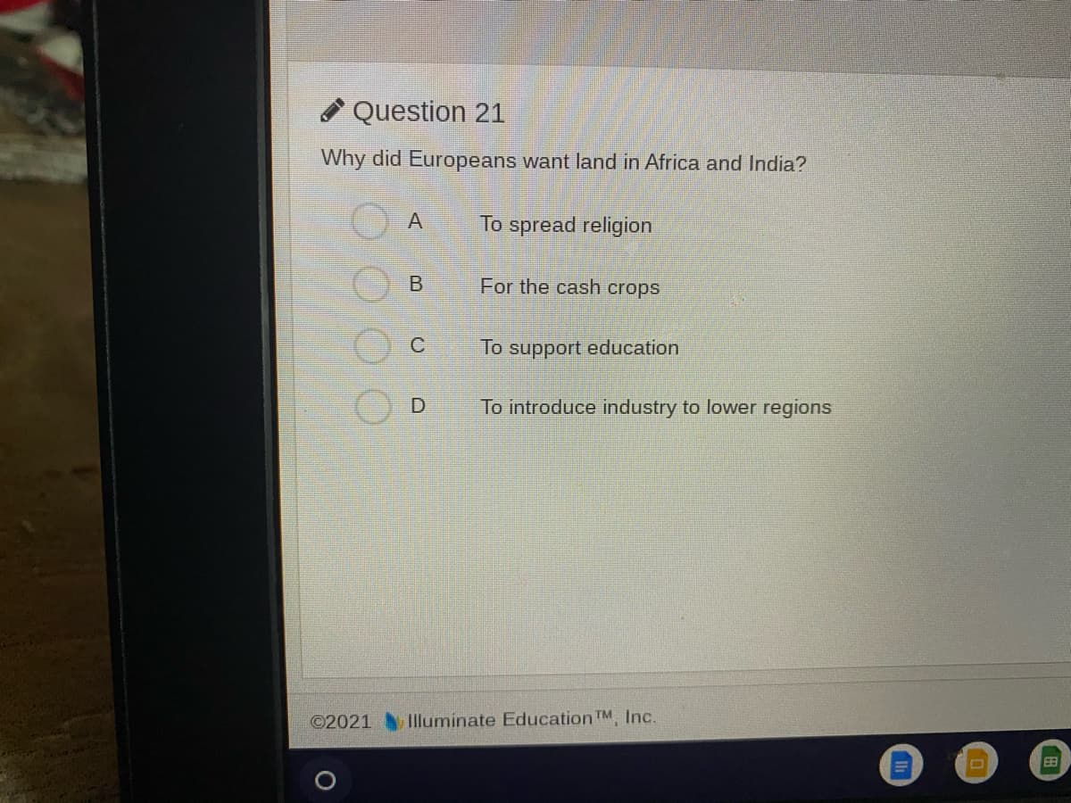 * Question 21
Why did Europeans want land in Africa and India?
To spread religion
For the cash crops
To support education
To introduce industry to lower regions
©2021
Illuminate Education TM, Inc.
EB
A.
B.
