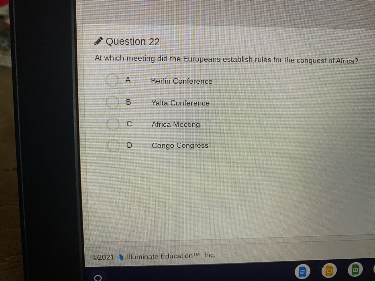 * Question 22
At which meeting did the Europeans establish rules for the conquest of Africa?
Berlin Conference
Yalta Conference
Africa Meeting
Congo Congress
©2021
Illuminate Education TM, Inc.
