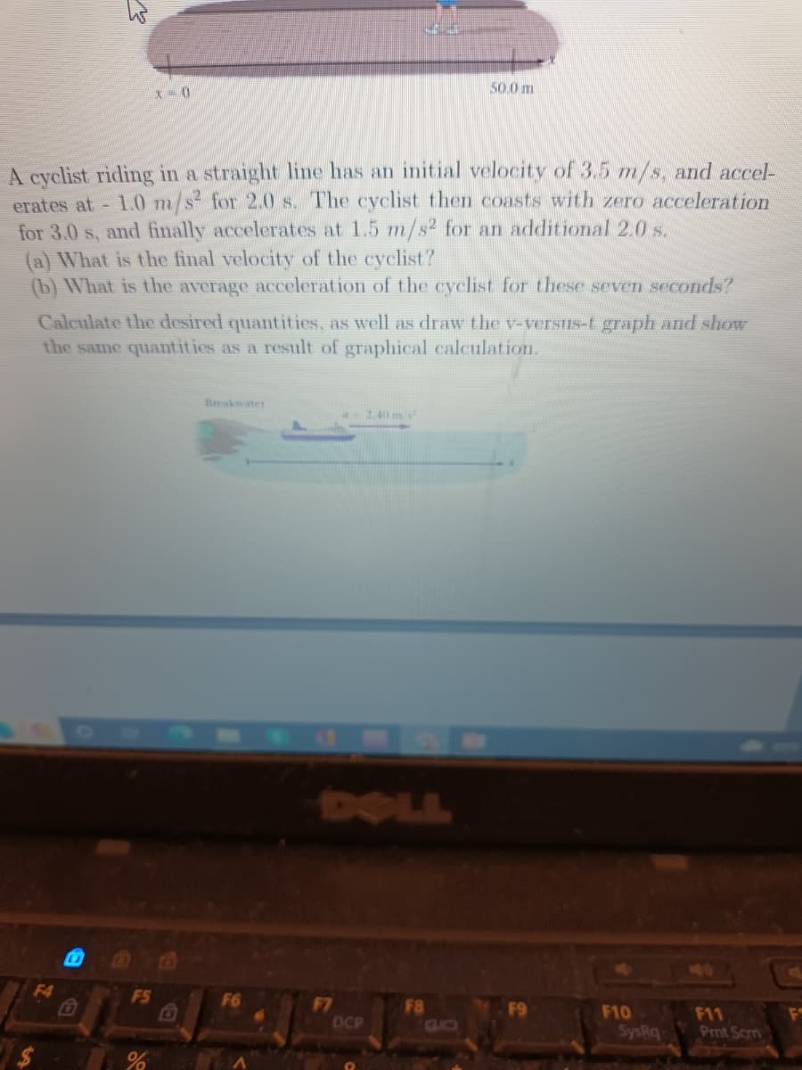 A cyclist riding in a straight line has an initial velocity of 3.5 m/s, and accel-
erates at - 1.0 m/s² for 2.0 s. The cyclist then coasts with zero acceleration
for 3.0 s, and finally accelerates at 1.5 m/s2 for an additional 2.0 s.
F4
x=0
(a) What is the final velocity of the cyclist?
(b) What is the average acceleration of the cyclist for these seven seconds?
Calculate the desired quantities, as well as draw the v-versus-t graph and show
the same quantities as a result of graphical calculation.
F5
%
i
50.0 m
F7
DCP
2.40 m/s
F10
SysRq
F11
Prnt Scrn
L
F1