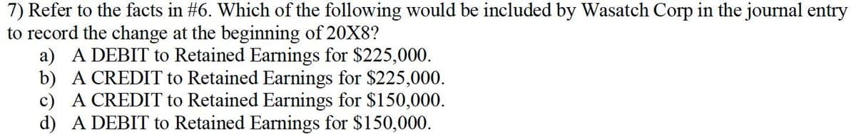 7) Refer to the facts in #6. Which of the following would be included by Wasatch Corp in the journal entry
to record the change at the beginning of 20X8?
a) A DEBIT to Retained Earnings for $225,000.
b) A CREDIT to Retained Earnings for $225,000.
c) A CREDIT to Retained Earnings for $150,000.
d) A DEBIT to Retained Earnings for $150,000.
