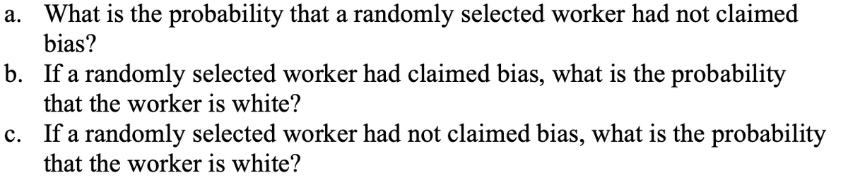 a. What is the probability that a randomly selected worker had not claimed
bias?
b. If a randomly selected worker had claimed bias, what is the probability
that the worker is white?
c. If a randomly selected worker had not claimed bias, what is the probability
that the worker is white?
