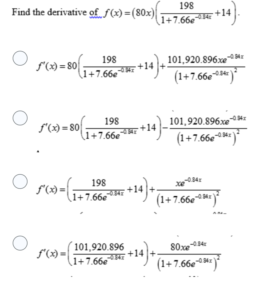 Find the derivative of f(x)=(80x)|
198
+14
ww
1+7.66e0.84x
f'(x) = 80|
198
101,920.896xe0 94x
+14 |+
-0.84x
(1+7.66e4x
(1+7.66-34* )*
-0.84x
f'(x) = 80
198
-0. 84x
101,920.896xe
+14
-0.84x
(1+7.66e34x
(1+7.66e**)
-0. 84x
198
-0.84x
xe
f'(x) =| ;
+14
-0.84x
1+7.66e
(1+7.66e¬ 42
A DA
f'(x) =|
101,920.896
+14 +
(1+7.66e04z
80xe 0.84x
-0.84x
1+7.66e
*)*
