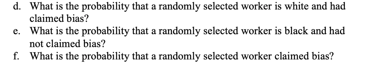 d. What is the probability that a randomly selected worker is white and had
claimed bias?
e. What is the probability that a randomly selected worker is black and had
not claimed bias?
f. What is the probability that a randomly selected worker claimed bias?
