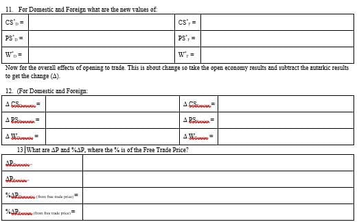 11. For Domestic and Foreign what are the new values of
Cs', =
CS'p=
PS', =
PS'p=
W'p=
Now for the overall effects of opening to trade. This is about change so take the open economy results and subtract the autarkic results
to get the change (4).
12. (For Domestic and Foreign:
A CSn=
A CS
A PSon=
A PS =
A M
13 What are AP and %AP, where the % is of the Free Trade Price?
AR
ARu
%AR (hm fr ade priar-
%AR non thee trade price=
