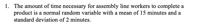 1. The amount of time necessary for assembly line workers to complete a
product is a normal random variable with a mean of 15 minutes and a
standard deviation of 2 minutes.
