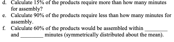 d. Calculate 15% of the products require more than how many minutes
for assembly?
e. Calculate 90% of the products require less than how many minutes for
assembly.
f. Calculate 60% of the products would be assembled within
and
minutes (symmetrically distributed about the mean).
