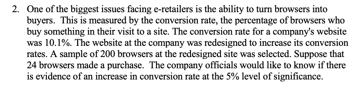 2. One of the biggest issues facing e-retailers is the ability to turn browsers into
buyers. This is measured by the conversion rate, the percentage of browsers who
buy something in their visit to a site. The conversion rate for a company's website
was 10.1%. The website at the company was redesigned to increase its conversion
rates. A sample of 200 browsers at the redesigned site was selected. Suppose that
24 browsers made a purchase. The company officials would like to know if there
is evidence of an increase in conversion rate at the 5% level of significance.
