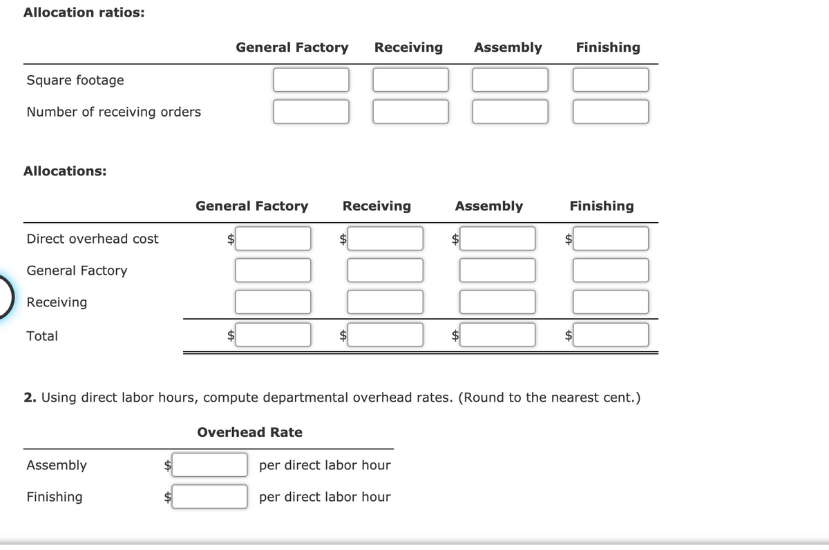 Allocation ratios:
General Factory
Receiving
Assembly
Finishing
Square footage
Number of receiving orders
Allocations:
General Factory
Receiving
Assembly
Finishing
Direct overhead cost
$
$4
General Factory
Receiving
Total
2. Using direct labor hours, compute departmental overhead rates. (Round to the nearest cent.)
Overhead Rate
Assembly
per direct labor hour
Finishing
per direct labor hour
