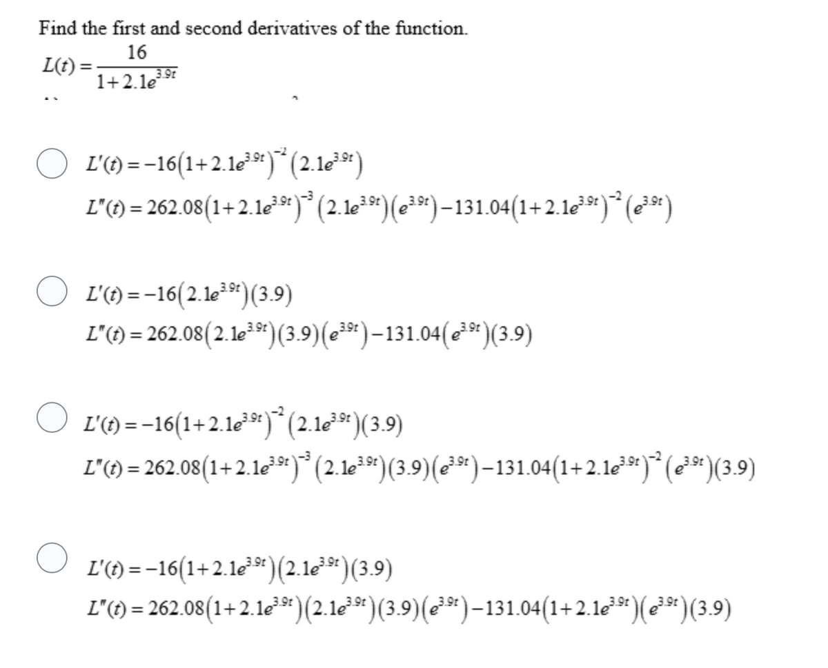 Find the first and second derivatives of the function.
16
L(t):
1+2.le
3.9t
L'() =-16(1+2.1e**)*(2.1e*)
L'()= 262.08(1+ 2.1e**)*(2.1e*)(e*")–131.04(1+2.1e**)* (-*)
L'(f) = -16(2.1e*9*)(3.9)
L'({) = 262.08(2.le*)(3.9)(e*)-131.04(c²*)(3.9)
L'() =-16(1+2.1*)*(2.1le*)(3.9)
L'() = 262.08(1+2.1*)* (2.1**)(3.9)(**)–131.04(1+2.16*")* (**)(3,9)
L'() = -16(1+2.1¢³*)(2.10²9*)(3.9)
L'({) = 262.08(1+2.1e²")(2.1e*)(3.9)(e*)–131.04(1+2.1e**)(*³* )(3.9)
