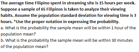 The average time Filipino spent in streaming site is 15 hours per week.
Suppose a sample of 65 Filipinos is taken to analyze their viewing
habits. Assume the population standard deviation for viewing time is 3
hours. *Use the proper notation in expressing the probability.
a. What is the probability the sample mean will be within 1 hour of the
population mean?
b. What is the probability the sample mean will be within 30 minutes
of the population mean?
