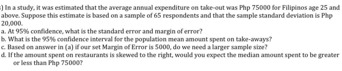 ) In a study, it was estimated that the average annual expenditure on take-out was Php 75000 for Filipinos age 25 and
above. Suppose this estimate is based on a sample of 65 respondents and that the sample standard deviation is Php
20,000.
a. At 95% confidence, what is the standard error and margin of error?
b. What is the 95% confidence interval for the population mean amount spent on take-aways?
c. Based on answer in (a) if our set Margin of Error is 5000, do we need a larger sample size?
d. If the amount spent on restaurants is skewed to the right, would you expect the median amount spent to be greater
or less than Php 75000?
