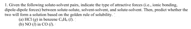 1. Given the following solute-solvent pairs, indicate the type of attractive forces (i.e., ionic bonding,
dipole-dipole forces) between solute-solute, solvent-solvent, and solute-solvent. Then, predict whether the
two will form a solution based on the golden rule of solubility.
(a) HCI (g) in benzene CH, ().
(b) NO (I) in CO (I).
