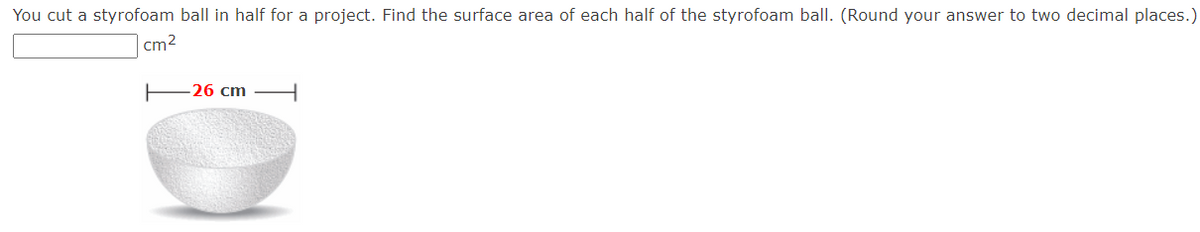 You cut a styrofoam ball in half for a project. Find the surface area of each half of the styrofoam ball. (Round your answer to two decimal places.)
cm²
26 cm