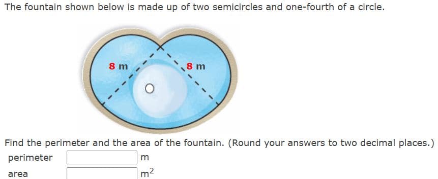The fountain shown below is made up of two semicircles and one-fourth of a circle.
8 m
area
8 m
Find the perimeter and the area of the fountain. (Round your answers to two decimal places.)
perimeter
m
m²