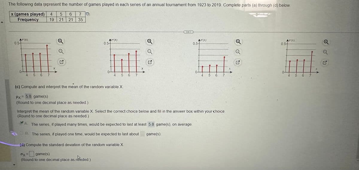 The following data represent the number of games played in each series of an annual tournament from 1923 to 2019. Complete parts (a) through (d) below.
x (games played) 4 5
Frequency
0.5
AP(X)
19 21 21
4 567
6 7
X
35
AP(X)
0.54
5
(c) Compute and interpret the mean of the random variable X.
x = 5.8 game(s)
(Round to one decimal place as needed.)
6
(d) Compute the standard deviation of the random variable X.
6x = game(s)
(Round to one decimal place as needed.)
7
X
AP(X)
0.5-
4
5 6 7
Interpret the mean of the random variable X. Select the correct choice below and fill in the answer box within your choice.
(Round to one decimal place as needed.)
A. The series, if played many times, would be expected to last at least 5.8 game(s), on average.
B. The series, if played one time, would be expected to last about
game(s)
Q
AP(X)
0.54
4
5 6 7
X