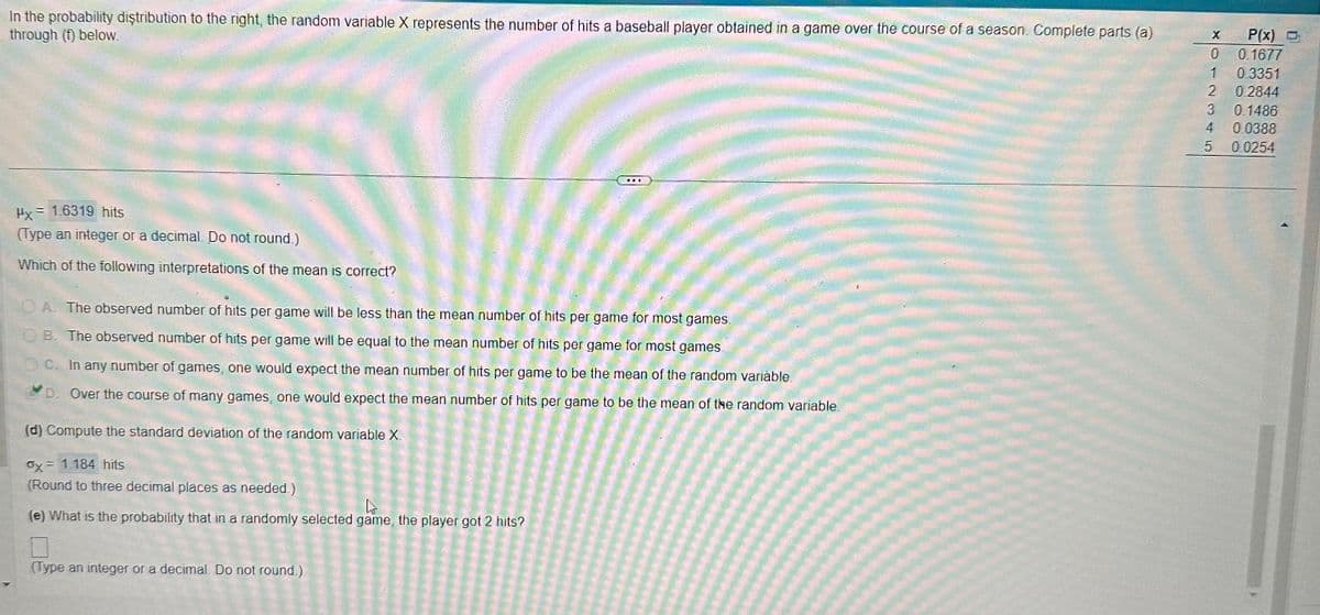In the probability distribution to the right, the random variable X represents the number of hits a baseball player obtained in a game over the course of a season. Complete parts (a)
through (f) below.
Px= 1.6319 hits
(Type an integer or a decimal. Do not round.)
Which of the following interpretations of the mean is correct?
A. The observed number of hits per game will be less than the mean number of hits per game for most games.
OB. The observed number of hits per game will be equal to the mean number of hits per game for most games
OC. In any number of games, one would expect the mean number of hits per game to be the mean of the random variable.
D. Over the course of many games, one would expect the mean number of hits per game to be the mean of the random variable.
(d) Compute the standard deviation of the random variable X.
Ox= 1.184 hits
(Round to three decimal places as needed.)
D
(e) What is the probability that in a randomly selected game, the player got 2 hits?
(Type an integer or a decimal. Do not round.)
X
0
1
0.3351
2 0.2844
P(x) O
3
0.1677
0.1486
4
0.0388
5 0.0254