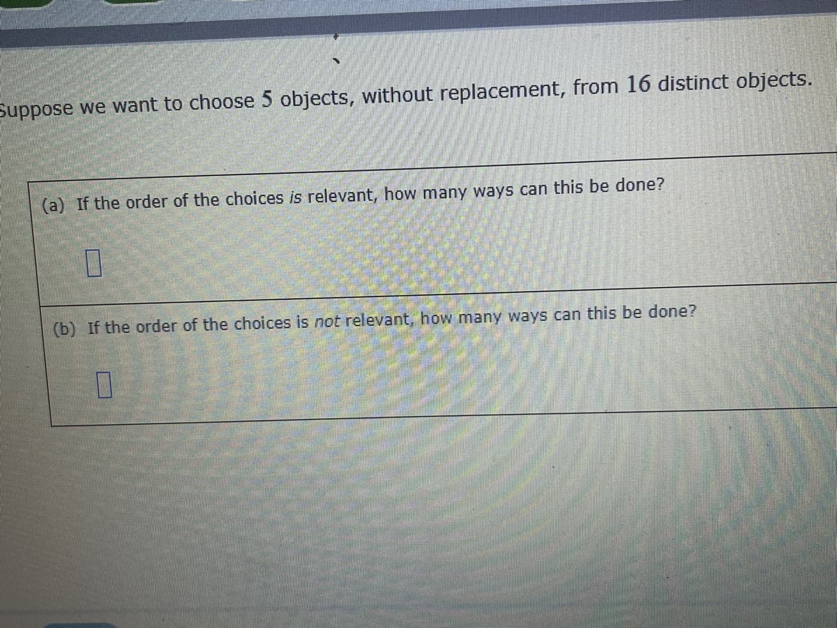 Suppose we want to choose 5 objects, without replacement, from 16 distinct objects.
(a) If the order of the choices is relevant, how many ways can this be done?
0
(b) If the order of the choices is not relevant, how many ways can this be done?
0