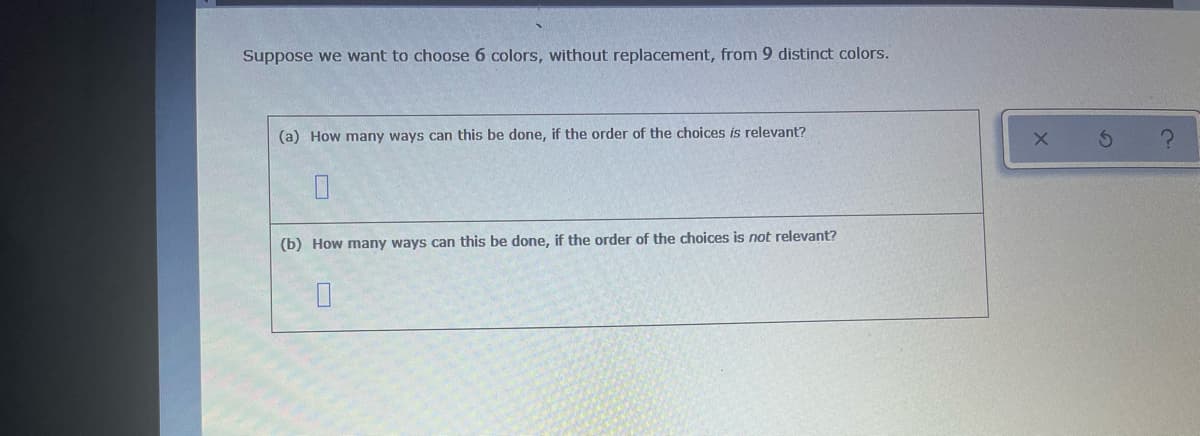 Suppose we want to choose 6 colors, without replacement, from 9 distinct colors.
(a) How many ways can this be done, if the order of the choices is relevant?
0
(b) How many ways can this be done, if the order of the choices is not relevant?
0
