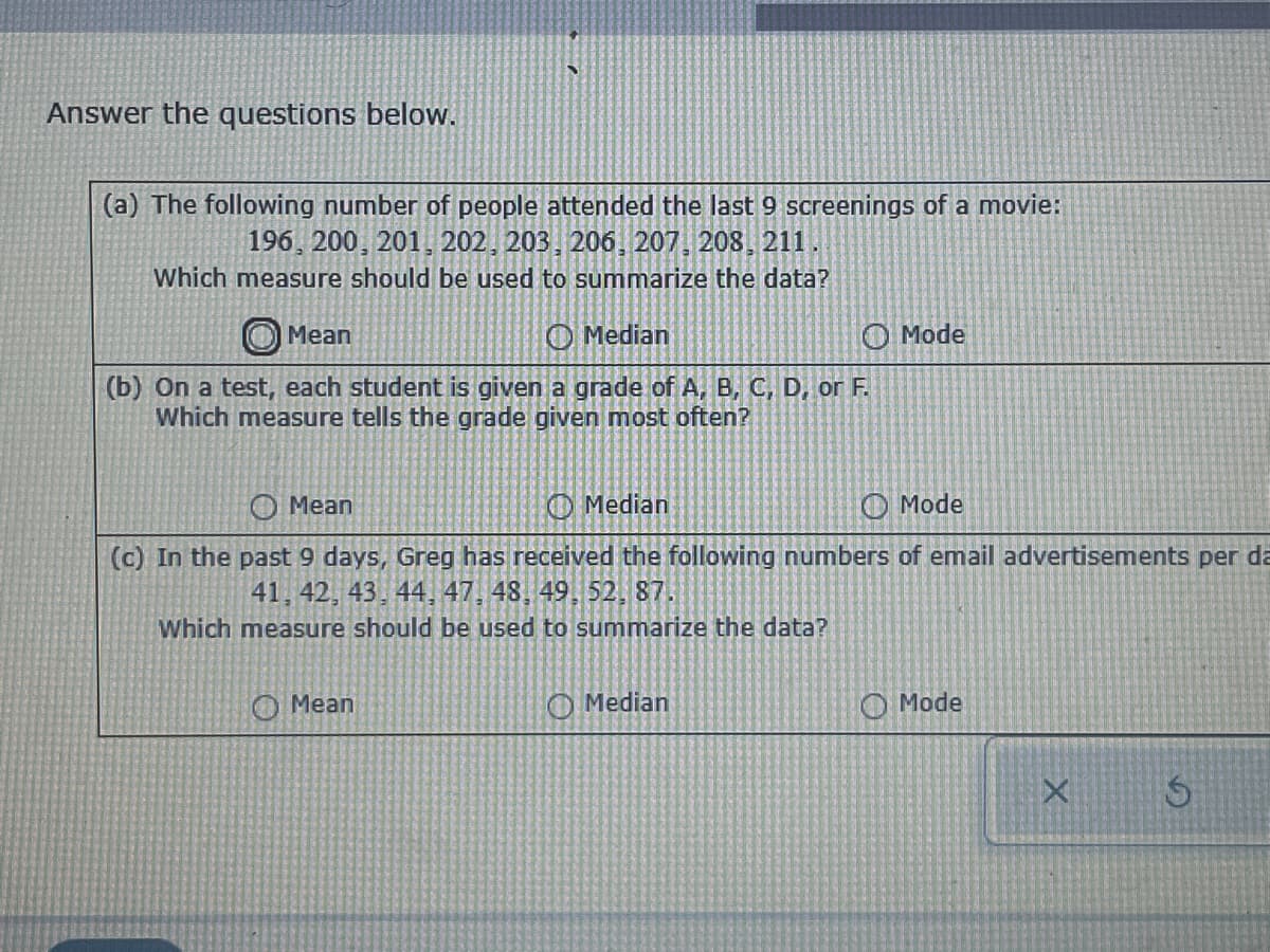 Answer the questions below.
(a) The following number of people attended the last 9 screenings of a movie:
196, 200, 201, 202, 203, 206, 207, 208, 211.
Which measure should be used to summarize the data?
Mean
Median
Mode
(b) On a test, each student is given a grade of A, B, C, D, or F.
Which measure tells the grade given most often?
Mean
Median
Mode
(c) In the past 9 days, Greg has received the following numbers of email advertisements per da
41, 42, 43, 44, 47, 48, 49, 52, 87.
Which measure should be used to summarize the data?
Mean
Median
Mode