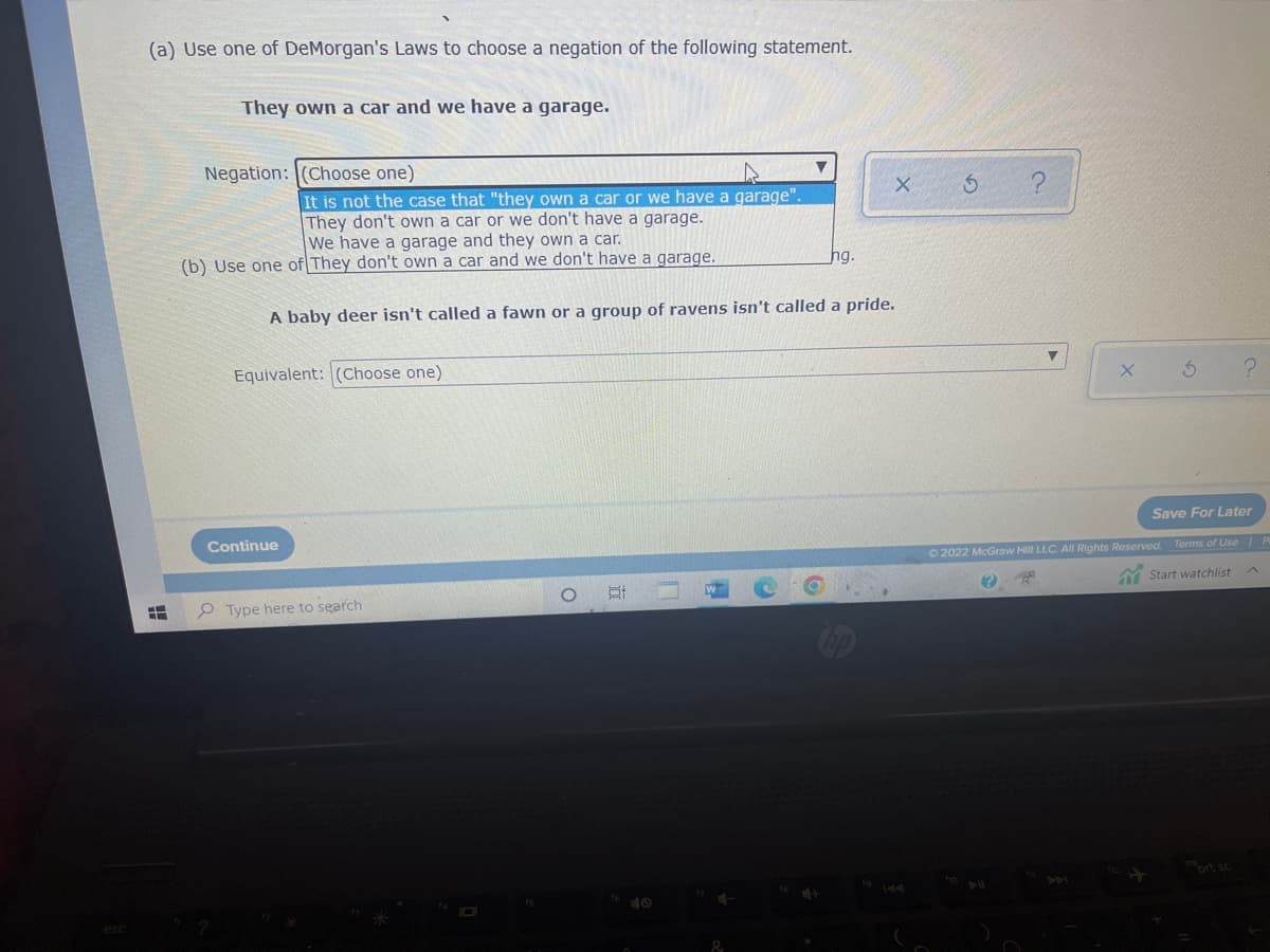 (a) Use one of DeMorgan's Laws to choose a negation of the following statement.
They own a car and we have a garage.
X
It is not the case that "they own a car or we have a garage".
They don't own a car or we don't have a garage.
We have a garage and they own a car.
hg.
A baby deer isn't called a fawn or a group of ravens isn't called a pride.
Equivalent: (Choose one)
O
H
--
Negation: (Choose one)
(b) Use one of They don't own a car and we don't have a garage.
Continue
Type here to search
A
&
144
S
?
▼
5
Save For Later
Ⓒ2022 McGraw Hill LLC. All Rights Reserved. Terms of Use | P
BR
Start watchlist
prt sc
X