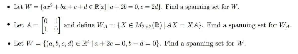 • Let W = {ax²+bx+c+d € R[x]|a + 2b = 0, c = 2d}. Find a spanning set for W.
• Let A
=
0
and define WA
=
{X € M2×2 (R) | AX = XA}. Find a spanning set for WA.
• Let W = {(a, b, c, d) = R4 |a +2c= 0, b-d=0}. Find a spanning set for W.