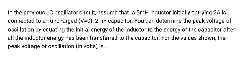 In the previous LC oscillator circuit, assume that a 5mH inductor initially carrying 2A
connected to an uncharged (V=0) 2mF capacitor. You can determine the peak voltage of
oscillation by equating the initial energy of the inductor to the energy of the capacitor after
all the inductor energy has been transferred to the capacitor. For the values shown, the
peak voltage of oscillation (in volts) is ...