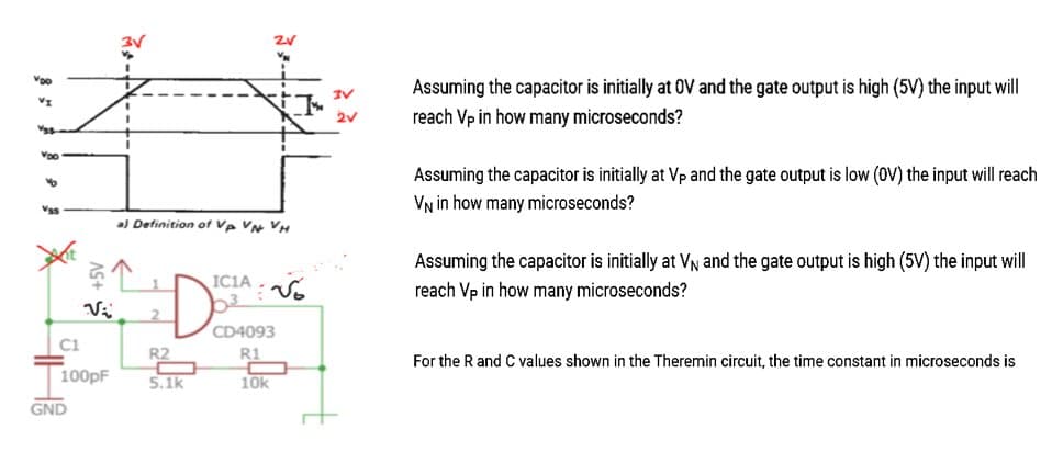 Voo
VI
Voo
AS+
GND
Vi
C1
100pF
a) Definition of Vp VN VH
ICIA
DOSA
2
R2
C
5.1k
ZV
R1
C
10k
3V
2V
Assuming the capacitor is initially at OV and the gate output is high (5V) the input will
reach Vp in how many microseconds?
Assuming the capacitor is initially at Vp and the gate output is low (OV) the input will reach
VN in how many microseconds?
Assuming the capacitor is initially at V₁ and the gate output is high (5V) the input will
reach Vp in how many microseconds?
For the R and C values shown in the Theremin circuit, the time constant in microseconds is