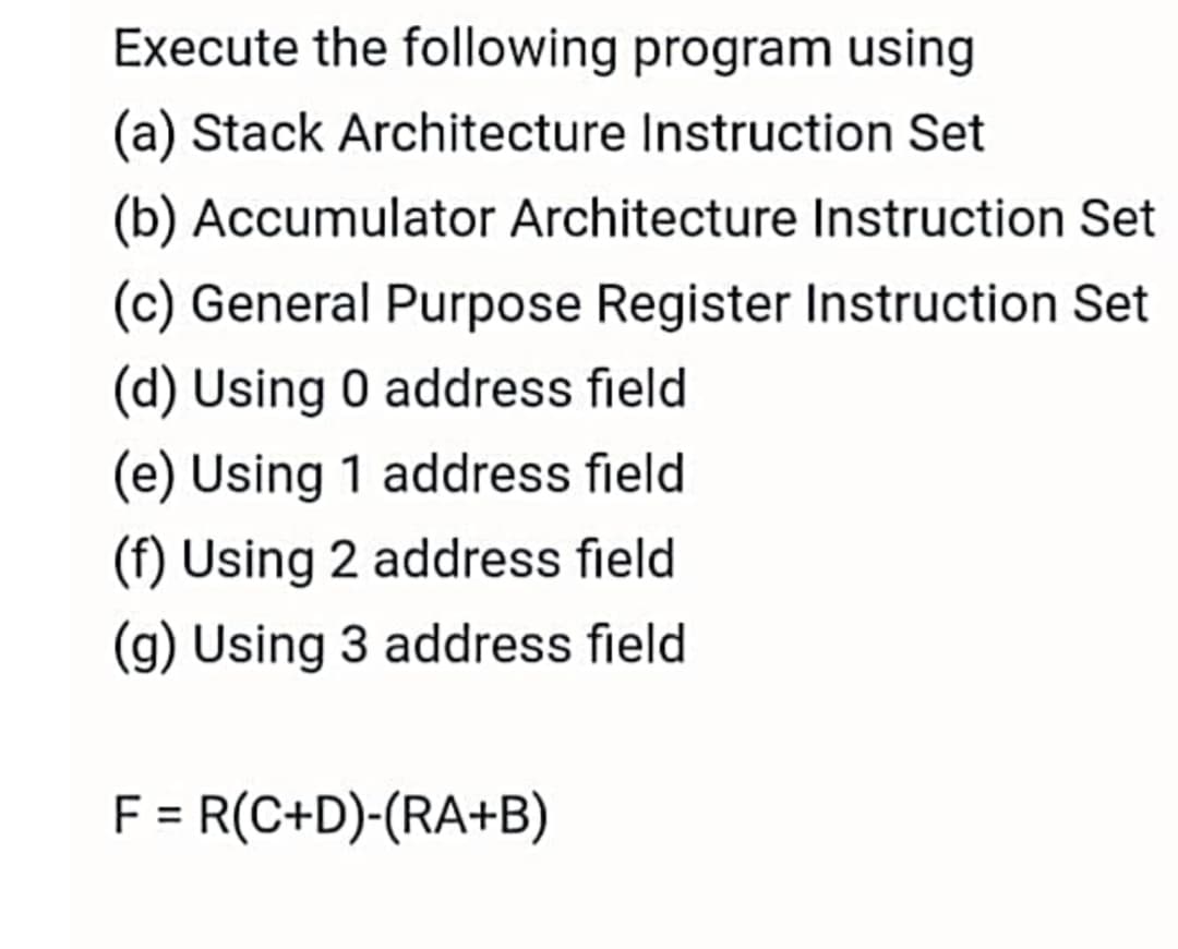 Execute the following program using
(a) Stack Architecture Instruction Set
(b) Accumulator Architecture Instruction Set
(c) General Purpose Register Instruction Set
(d) Using 0 address field
(e) Using 1 address field
(f) Using 2 address field
(g) Using 3 address field
R(C+D)-(RA+B)
