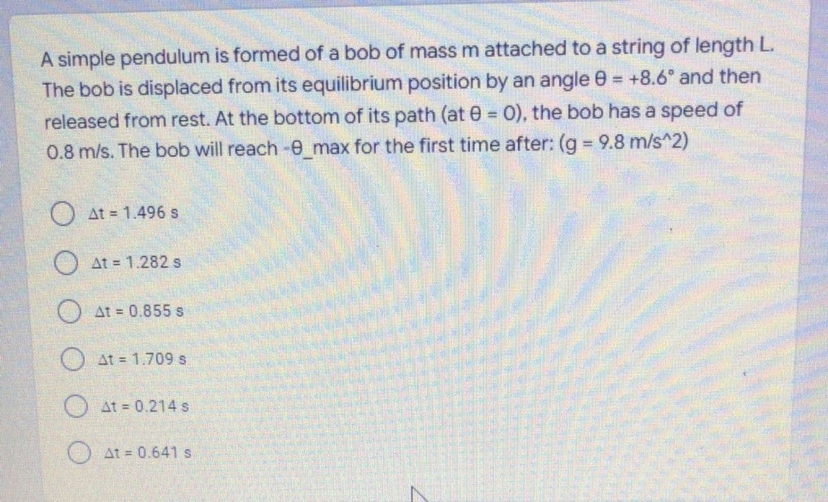 A simple pendulum is formed of a bob of mass m attached to a string of length L.
The bob is displaced from its equilibrium position by an angle 0 = +8.6° and then
released from rest. At the bottom of its path (at 0 0), the bob has a speed of
0.8 m/s. The bob will reach -e max for the first time after: (g = 9.8 m/s^2)
O at = 1.496 s
O at = 1.282 s
O at = 0.855 s
O at = 1.709 s
O At = 0.214 s
O At = 0.641 s
